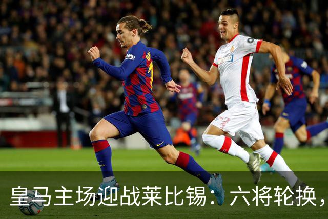 皇马主场迎战莱比锡：六将轮换，姆巴佩领衔首发阵容